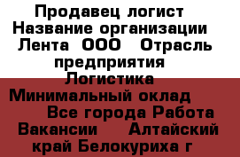 Продавец-логист › Название организации ­ Лента, ООО › Отрасль предприятия ­ Логистика › Минимальный оклад ­ 18 000 - Все города Работа » Вакансии   . Алтайский край,Белокуриха г.